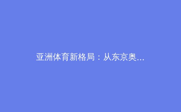 亚洲体育新格局：从东京奥运到杭州亚运的战略转型与竞技突围 - 2