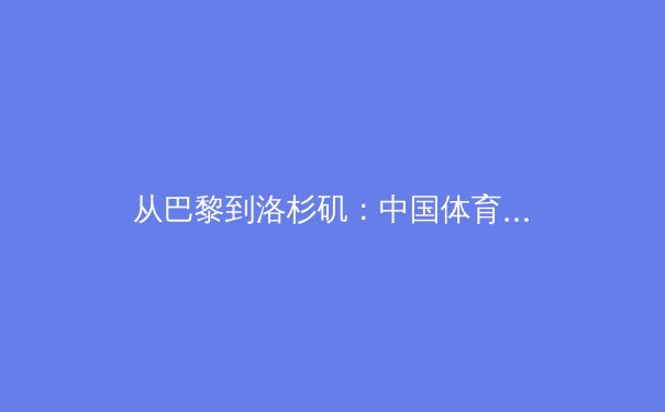 从巴黎到洛杉矶：中国体育军团如何在新周期锻造核心竞争力 - 4