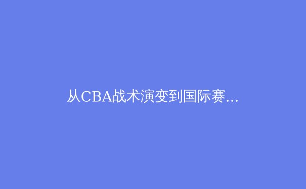 从CBA战术演变到国际赛场：中国男篮体系化建设的突破与阵痛 - 4