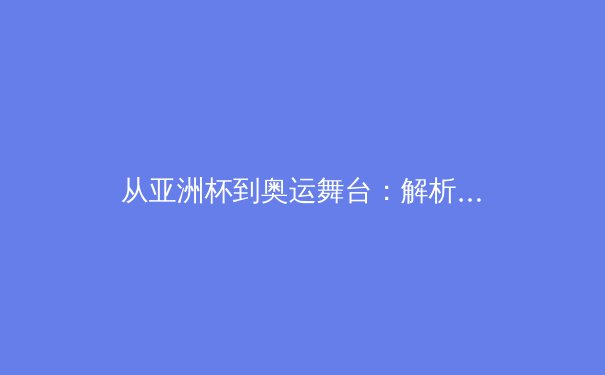 从亚洲杯到奥运舞台：解析亚洲体育新势力的崛起路径与挑战