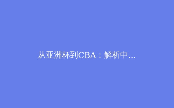 从亚洲杯到CBA：解析中国篮球体系化改革与青训战略新布局