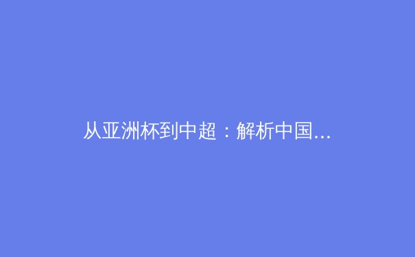 从亚洲杯到中超：解析中国足球的战术演进与青训困局